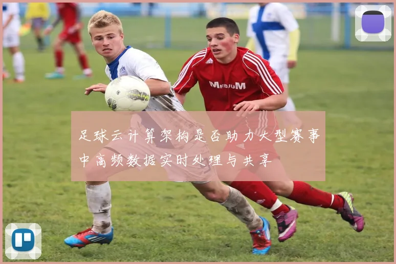 足球云计算架构是否助力大型赛事中高频数据实时处理与共享