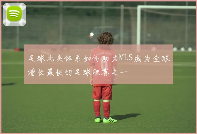 足球北美体系如何助力MLS成为全球增长最快的足球联赛之一