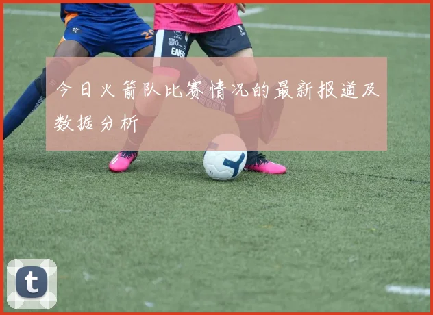 今日火箭队比赛情况的最新报道及数据分析