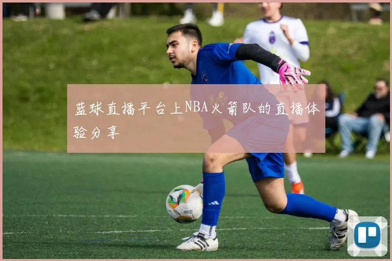 蓝球直播平台上NBA火箭队的直播体验分享