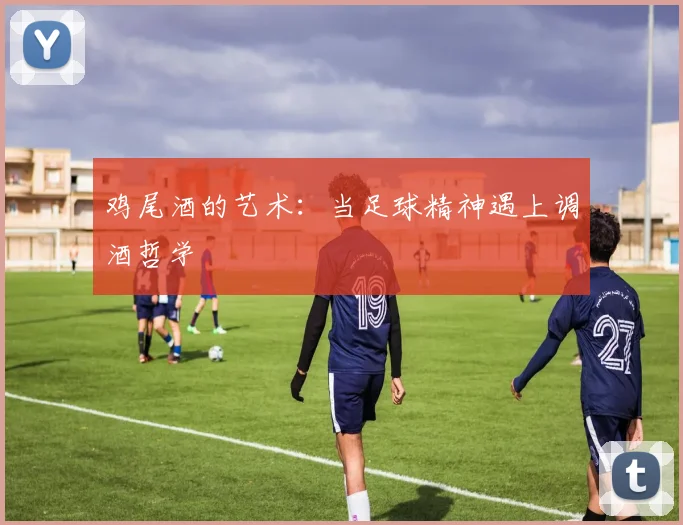 鸡尾酒的艺术：当足球精神遇上调酒哲学