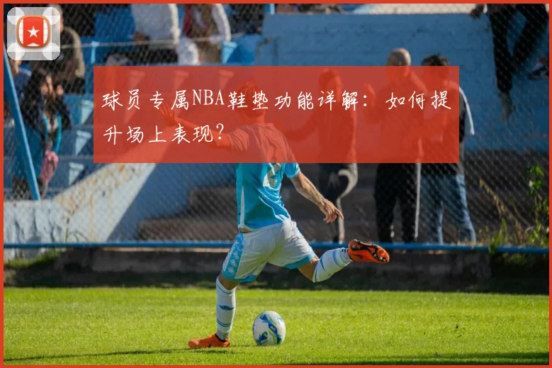 球员专属NBA鞋垫功能详解：如何提升场上表现？